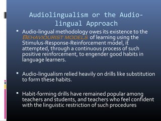 Audiolingualism or the Audio-lingual 
Approach 
 Audio-lingual methodology owes its existence to the 
Behaviourist models of learning using the 
Stimulus-Response-Reinforcement model, it 
attempted, through a continuous process of such 
positive reinforcement, to engender good habits in 
language learners. 
 Audio-lingualism relied heavily on drills like substitution 
to form these habits. 
 Habit-forming drills have remained popular among 
teachers and students, and teachers who feel confident 
with the linguistic restriction of such procedures 
 