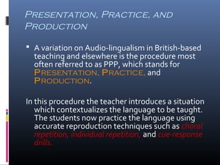 Presentation, Practice, and 
Production 
 A variation on Audio-lingualism in British-based 
teaching and elsewhere is the procedure most 
often referred to as PPP, which stands for 
Presentation, Practice, and 
Production. 
In this procedure the teacher introduces a situation 
which contextualizes the language to be taught. 
The students now practice the language using 
accurate reproduction techniques such as choral 
repetition, individual repetition, and cue-response 
drills. 
 