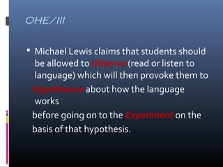 OHE/III 
 Michael Lewis claims that students should 
be allowed to Observe (read or listen to 
language) which will then provoke them to 
Hypothesize about how the language 
works 
before going on to the Experiment on the 
basis of that hypothesis. 
 
