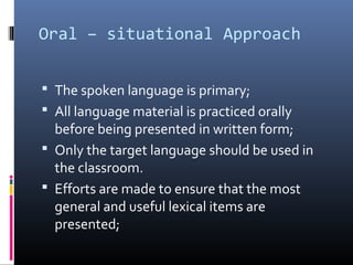 Oral – situational Approach 
 The spoken language is primary; 
 All language material is practiced orally 
before being presented in written form; 
 Only the target language should be used in 
the classroom. 
 Efforts are made to ensure that the most 
general and useful lexical items are 
presented; 
 