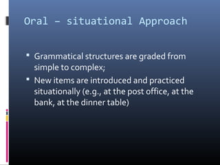 Oral – situational Approach 
 Grammatical structures are graded from 
simple to complex; 
 New items are introduced and practiced 
situationally (e.g., at the post office, at the 
bank, at the dinner table) 
 