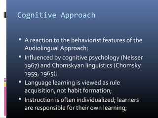 Cognitive Approach 
 A reaction to the behaviorist features of the 
Audiolingual Approach; 
 Influenced by cognitive psychology (Neisser 
1967) and Chomskyan linguistics (Chomsky 
1959, 1965); 
 Language learning is viewed as rule 
acquisition, not habit formation; 
 Instruction is often individualized; learners 
are responsible for their own learning; 
 