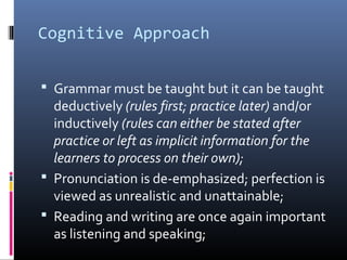 Cognitive Approach 
 Grammar must be taught but it can be taught 
deductively (rules first; practice later) and/or 
inductively (rules can either be stated after 
practice or left as implicit information for the 
learners to process on their own); 
 Pronunciation is de-emphasized; perfection is 
viewed as unrealistic and unattainable; 
 Reading and writing are once again important 
as listening and speaking; 
 
