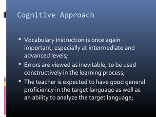 Cognitive Approach 
 Vocabulary instruction is once again 
important, especially at intermediate and 
advanced levels; 
 Errors are viewed as inevitable, to be used 
constructively in the learning process; 
 The teacher is expected to have good general 
proficiency in the target language as well as 
an ability to analyze the target language; 
 