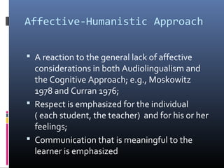 Affective-Humanistic Approach 
 A reaction to the general lack of affective 
considerations in both Audiolingualism and 
the Cognitive Approach; e.g., Moskowitz 
1978 and Curran 1976; 
 Respect is emphasized for the individual 
( each student, the teacher) and for his or her 
feelings; 
 Communication that is meaningful to the 
learner is emphasized 
 