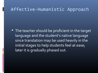 Affective-Humanistic Approach 
 The teacher should be proficient in the target 
language and the student’s native language 
since translation may be used heavily in the 
initial stages to help students feel at ease; 
later it is gradually phased out. 
 