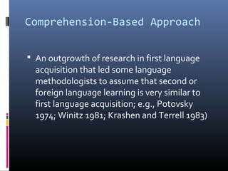 Comprehension-Based Approach 
 An outgrowth of research in first language 
acquisition that led some language 
methodologists to assume that second or 
foreign language learning is very similar to 
first language acquisition; e.g., Potovsky 
1974; Winitz 1981; Krashen and Terrell 1983) 
 