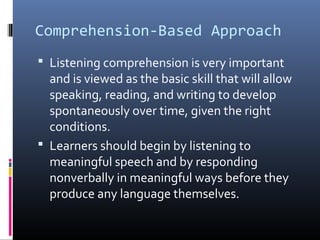 Comprehension-Based Approach 
 Listening comprehension is very important 
and is viewed as the basic skill that will allow 
speaking, reading, and writing to develop 
spontaneously over time, given the right 
conditions. 
 Learners should begin by listening to 
meaningful speech and by responding 
nonverbally in meaningful ways before they 
produce any language themselves. 
 