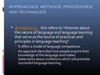 Approaches, methods, procedures, 
and techniques 
 Approach : this refers to “theories about 
the nature of language and language learning 
that serve as the source of practices and 
principles in language teaching”. 
 It offers a model of language competence. 
 An approach describes how people acquire their 
knowledge of the language and makes 
statements about conditions which will promote 
successful language learning. 
 