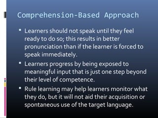 Comprehension-Based Approach 
 Learners should not speak until they feel 
ready to do so; this results in better 
pronunciation than if the learner is forced to 
speak immediately. 
 Learners progress by being exposed to 
meaningful input that is just one step beyond 
their level of competence. 
 Rule learning may help learners monitor what 
they do, but it will not aid their acquisition or 
spontaneous use of the target language. 
 