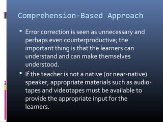 Comprehension-Based Approach 
 Error correction is seen as unnecessary and 
perhaps even counterproductive; the 
important thing is that the learners can 
understand and can make themselves 
understood. 
 If the teacher is not a native (or near-native) 
speaker, appropriate materials such as audio-tapes 
and videotapes must be available to 
provide the appropriate input for the 
learners. 
 