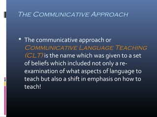 The Communicative Approach 
 The communicative approach or 
Communicative Language Teaching 
(CLT) is the name which was given to a set 
of beliefs which included not only a re-examination 
of what aspects of language to 
teach but also a shift in emphasis on how to 
teach! 
 