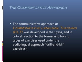 The Communicative Approach 
 The communicative approach or 
Communicative Language Teaching 
(CLT) was developed in the 1970s, and in 
critical reaction to the formal and boring 
types of exercises used under the 
audiolingual approach (‘drill-and-kill’ 
exercises). 
 