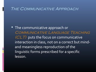 The Communicative Approach 
 The communicative approach or 
Communicative Language Teaching 
(CLT) puts the focus on communicative 
interaction in class, not on a correct but mind-and 
meaningless reproduction of the 
linguistic forms prescribed for a specific 
lesson. 
 