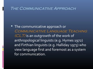 The Communicative Approach 
 The communicative approach or 
Communicative Language Teaching 
(CLT) is an outgrowth of the work of 
anthropological linguists (e.g. Hymes 1972) 
and Firthian linguists (e.g. Halliday 1973) who 
view language first and foremost as a system 
for communication. 
 