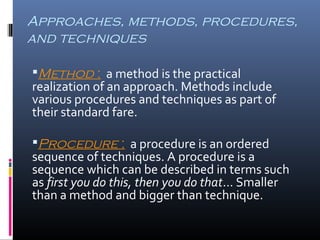 Approaches, methods, procedures, 
and techniques 
Method : a method is the practical 
realization of an approach. Methods include 
various procedures and techniques as part of 
their standard fare. 
Procedure : a procedure is an ordered 
sequence of techniques. A procedure is a 
sequence which can be described in terms such 
as first you do this, then you do that… Smaller 
than a method and bigger than technique. 
 