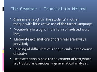 The Grammar – Translation Method 
 Classes are taught in the students¢ mother 
tongue,with little active use of the target language; 
 Vocabulary is taught in the form of isolated word 
lists; 
 Elaborate explanations of grammar are always 
provided; 
 Reading of difficult text is begun early in the course 
of study; 
 Little attention is paid to the content of text,which 
are treated as exercises in grammatical analysis. 
 
