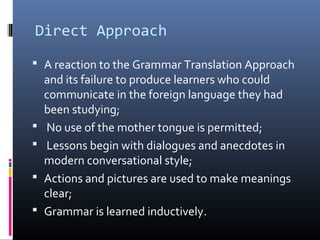 Direct Approach 
 A reaction to the Grammar Translation Approach 
and its failure to produce learners who could 
communicate in the foreign language they had 
been studying; 
 No use of the mother tongue is permitted; 
 Lessons begin with dialogues and anecdotes in 
modern conversational style; 
 Actions and pictures are used to make meanings 
clear; 
 Grammar is learned inductively. 
 