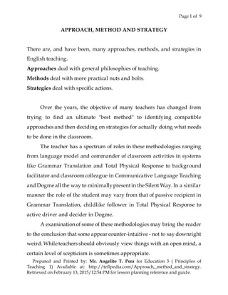 Page 1 of 9
Prepared and Printed by: Mr. Angelito T. Pera for Education 5 ( Principles of
Teaching 1) Available at: http://teflpedia.com/Approach,_method_and_strategy.
Retrieved on February 13, 2015/12:54 PM for lesson planning reference and guide.
APPROACH, METHOD AND STRATEGY
There are, and have been, many approaches, methods, and strategies in
English teaching.
Approaches deal with general philosophies of teaching.
Methods deal with more practical nuts and bolts.
Strategies deal with specific actions.
Over the years, the objective of many teachers has changed from
trying to find an ultimate "best method" to identifying compatible
approaches and then deciding on strategies for actually doing what needs
to be done in the classroom.
The teacher has a spectrum of roles in these methodologies ranging
from language model and commander of classroom activities in systems
like Grammar Translation and Total Physical Response to background
facilitator and classroom colleague in Communicative Language Teaching
and Dogme all the way to minimallypresentin the Silent Way. In a similar
manner the role of the student may vary from that of passive recipient in
Grammar Translation, childlike follower in Total Physical Response to
active driver and decider in Dogme.
A examination of some of these methodologies may bring the reader
to the conclusion that some appear counter-intuitive - not to say downright
weird. While teachers should obviously view things with an open mind, a
certain level of scepticism is sometimes appropriate.
 