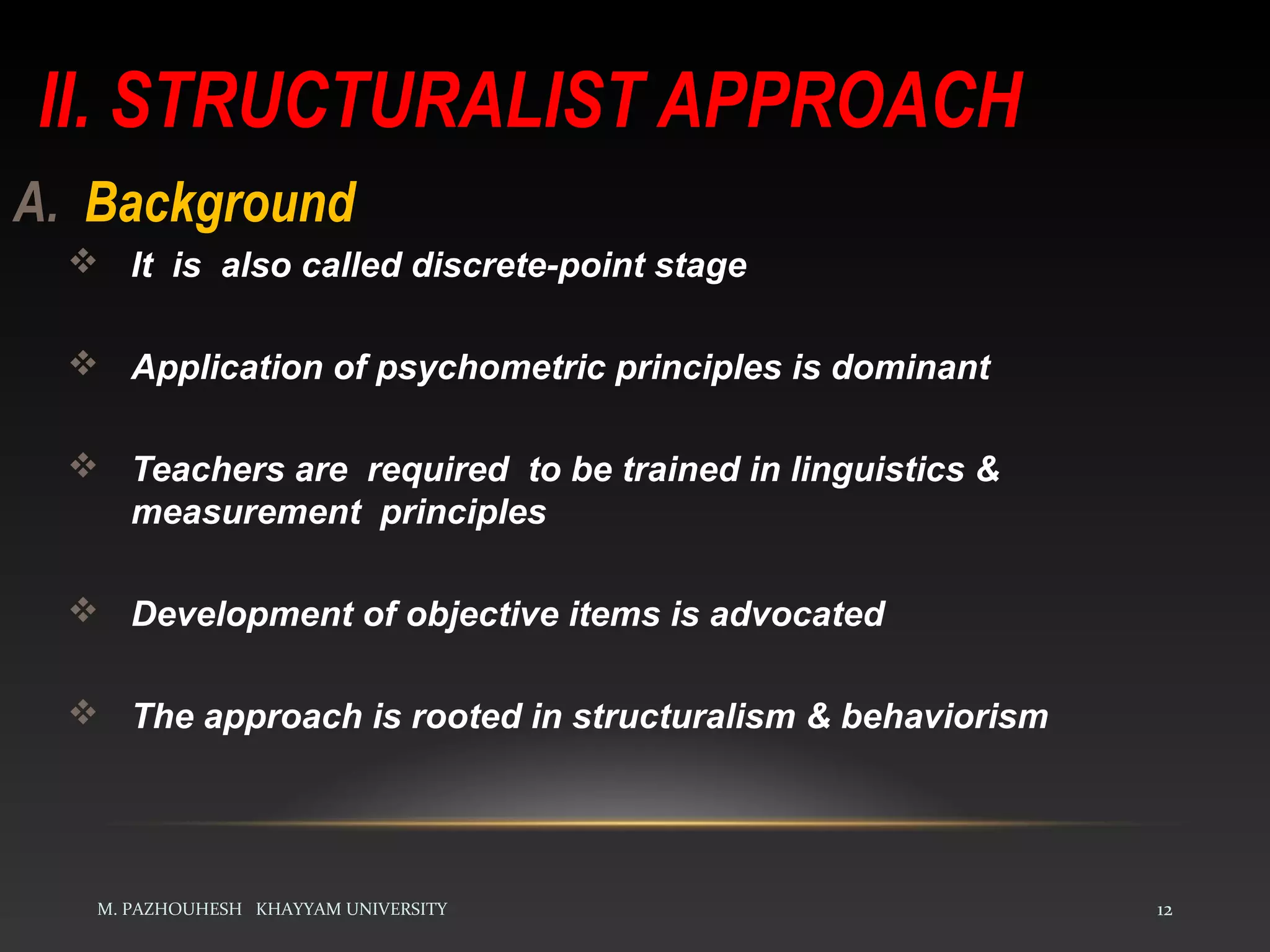 II. STRUCTURALIST APPROACH
M. PAZHOUHESH KHAYYAM UNIVERSITY 12
A. Background
 It is also called discrete-point stage
 Application of psychometric principles is dominant
 Teachers are required to be trained in linguistics &
measurement principles
 Development of objective items is advocated
 The approach is rooted in structuralism & behaviorism
 
