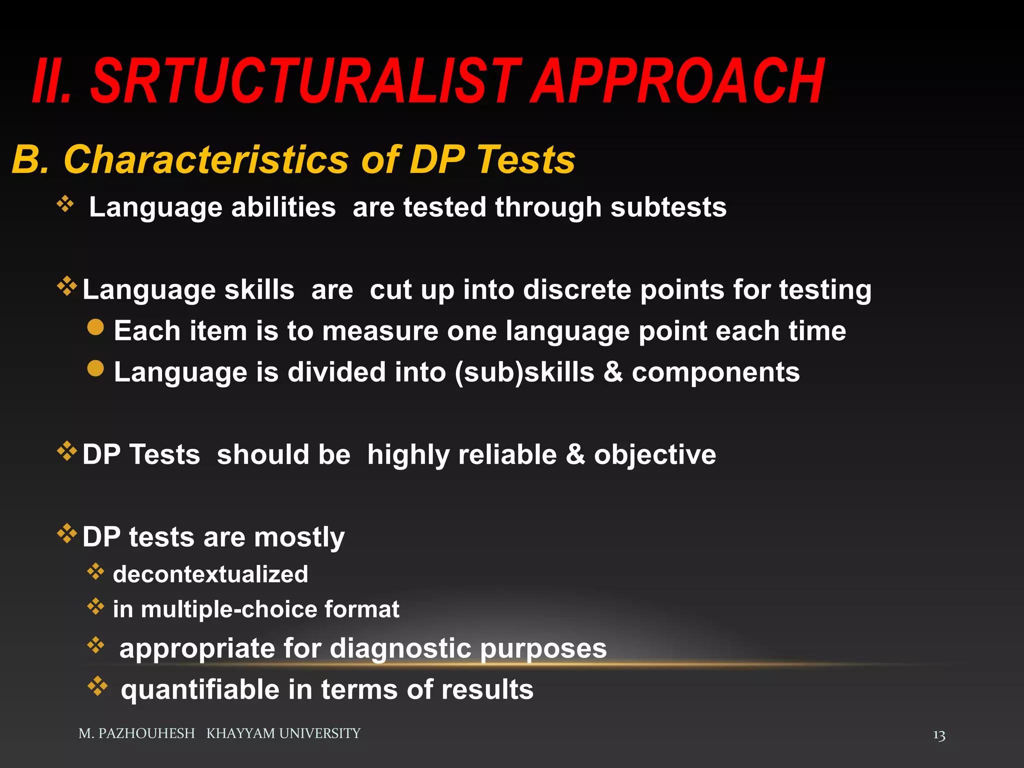 II. SRTUCTURALIST APPROACH
M. PAZHOUHESH KHAYYAM UNIVERSITY 13
B. Characteristics of DP Tests
 Language abilities are tested through subtests
Language skills are cut up into discrete points for testing
Each item is to measure one language point each time
Language is divided into (sub)skills & components
DP Tests should be highly reliable & objective
DP tests are mostly
 decontextualized
 in multiple-choice format
 appropriate for diagnostic purposes
 quantifiable in terms of results
 