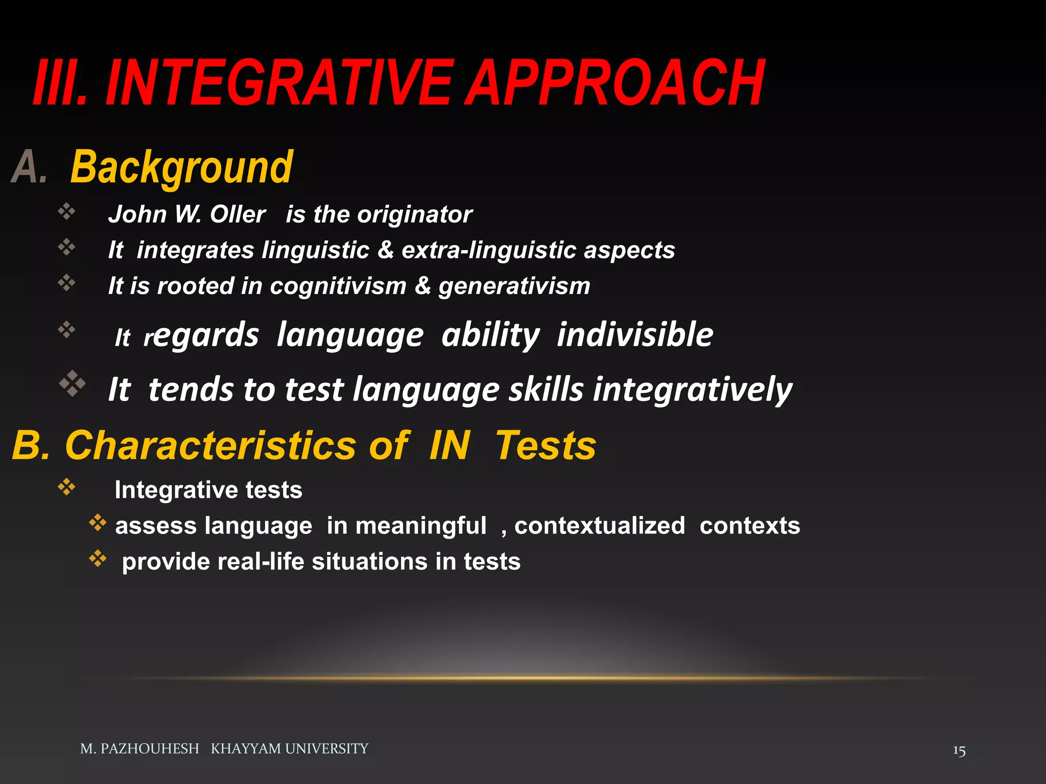 III. INTEGRATIVE APPROACH
M. PAZHOUHESH KHAYYAM UNIVERSITY 15
A. Background
 John W. Oller is the originator
 It integrates linguistic & extra-linguistic aspects
 It is rooted in cognitivism & generativism
 It regards language ability indivisible
 It tends to test language skills integratively
B. Characteristics of IN Tests
 Integrative tests
 assess language in meaningful , contextualized contexts
 provide real-life situations in tests
 