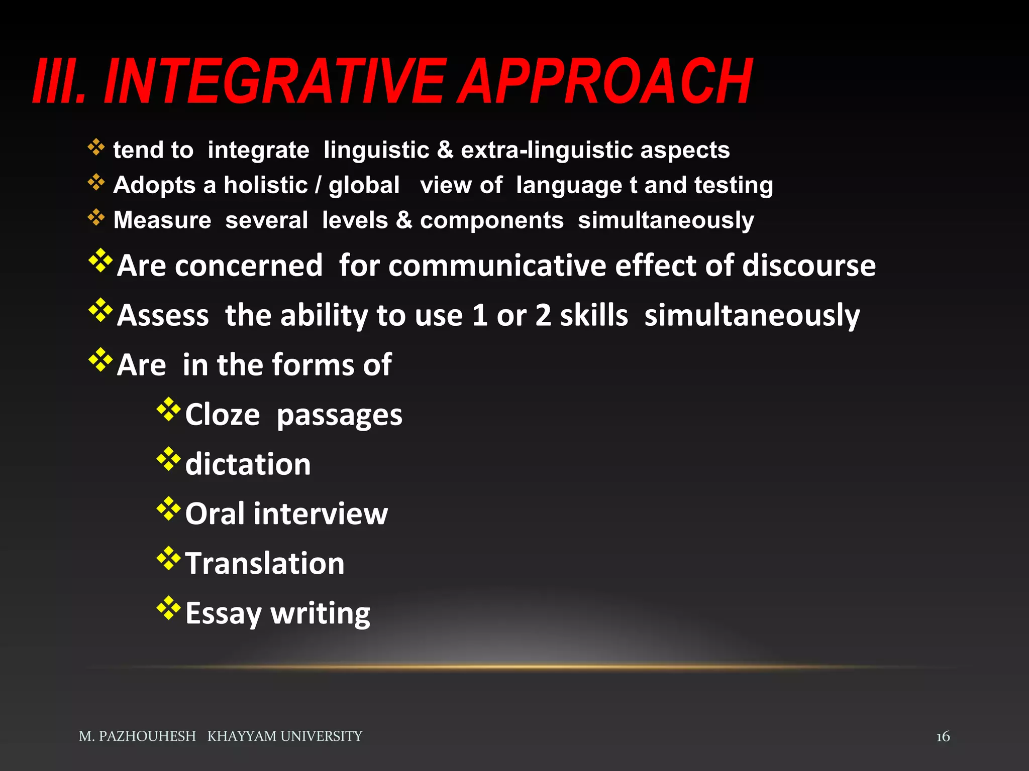 III. INTEGRATIVE APPROACH
M. PAZHOUHESH KHAYYAM UNIVERSITY 16
 tend to integrate linguistic & extra-linguistic aspects
 Adopts a holistic / global view of language t and testing
 Measure several levels & components simultaneously
Are concerned for communicative effect of discourse
Assess the ability to use 1 or 2 skills simultaneously
Are in the forms of
Cloze passages
dictation
Oral interview
Translation
Essay writing
 