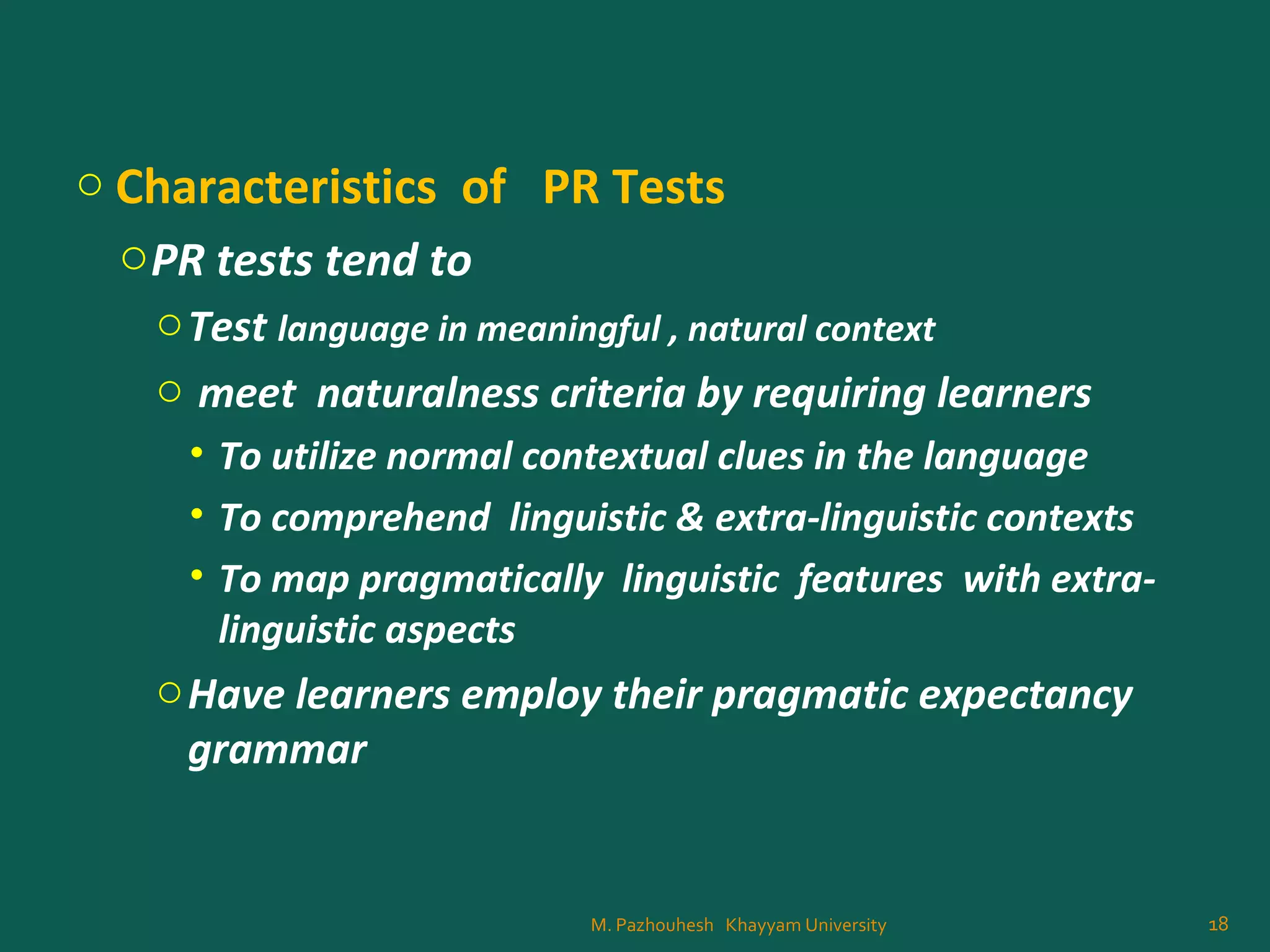 o Characteristics of PR Tests
oPR tests tend to
oTest language in meaningful , natural context
o meet naturalness criteria by requiring learners
• To utilize normal contextual clues in the language
• To comprehend linguistic & extra-linguistic contexts
• To map pragmatically linguistic features with extra-
linguistic aspects
oHave learners employ their pragmatic expectancy
grammar
18M. Pazhouhesh Khayyam University
 
