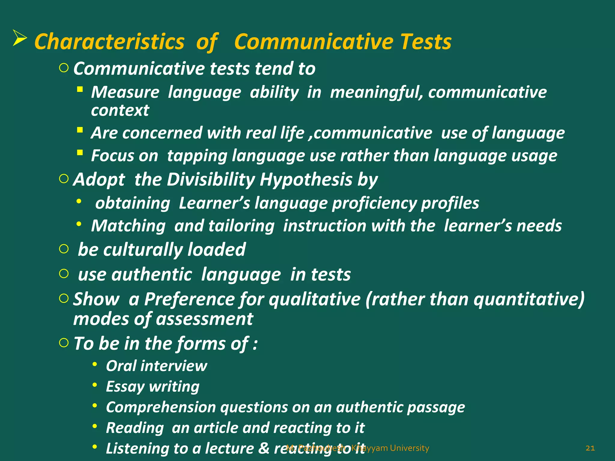  Characteristics of Communicative Tests
oCommunicative tests tend to
 Measure language ability in meaningful, communicative
context
 Are concerned with real life ,communicative use of language
 Focus on tapping language use rather than language usage
oAdopt the Divisibility Hypothesis by
• obtaining Learner’s language proficiency profiles
• Matching and tailoring instruction with the learner’s needs
o be culturally loaded
o use authentic language in tests
oShow a Preference for qualitative (rather than quantitative)
modes of assessment
oTo be in the forms of :
• Oral interview
• Essay writing
• Comprehension questions on an authentic passage
• Reading an article and reacting to it
• Listening to a lecture & reacting to it 21M. Pazhouhesh Khayyam University
 