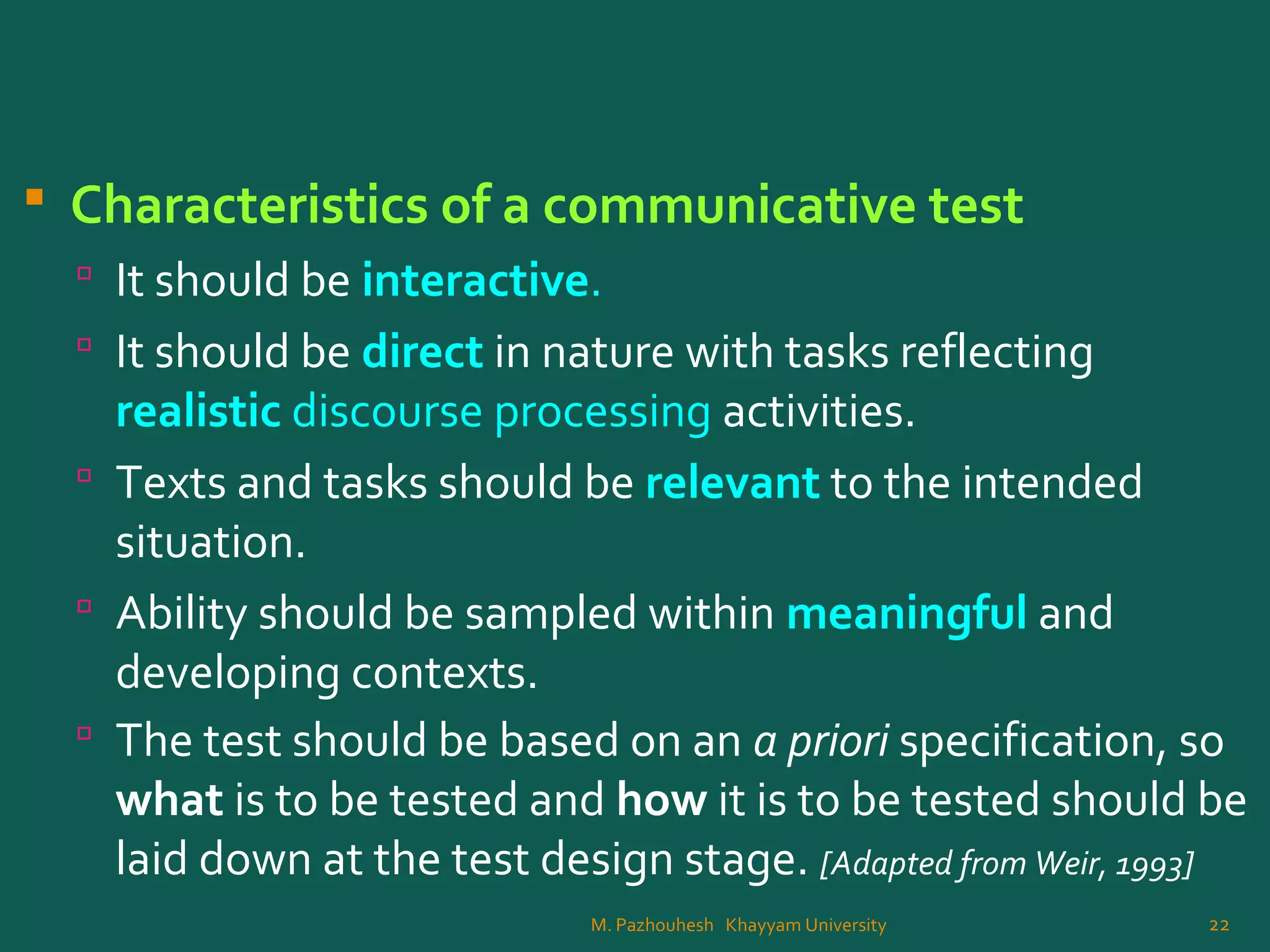  Characteristics of a communicative test
 It should be interactive.
 It should be direct in nature with tasks reflecting
realistic discourse processing activities.
 Texts and tasks should be relevant to the intended
situation.
 Ability should be sampled within meaningful and
developing contexts.
 The test should be based on an a priori specification, so
what is to be tested and how it is to be tested should be
laid down at the test design stage. [Adapted from Weir, 1993]
22M. Pazhouhesh Khayyam University
 