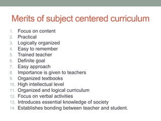Merits of subject centered curriculum
1. Focus on content
2. Practical
3. Logically organized
4. Easy to remember
5. Trained teacher
6. Definite goal
7. Easy approach
8. Importance is given to teachers
9. Organized textbooks
10. High intellectual level
11. Organized and logical curriculum
12. Focus on verbal activities
13. Introduces essential knowledge of society
14. Establishes bonding between teacher and student.
 
