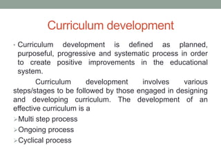 Curriculum development
• Curriculum development is defined as planned,
purposeful, progressive and systematic process in order
to create positive improvements in the educational
system.
Curriculum development involves various
steps/stages to be followed by those engaged in designing
and developing curriculum. The development of an
effective curriculum is a
Multi step process
Ongoing process
Cyclical process
 