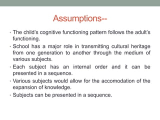 Assumptions--
• The child’s cognitive functioning pattern follows the adult’s
functioning.
• School has a major role in transmitting cultural heritage
from one generation to another through the medium of
various subjects.
• Each subject has an internal order and it can be
presented in a sequence.
• Various subjects would allow for the accomodation of the
expansion of knowledge.
• Subjects can be presented in a sequence.
 