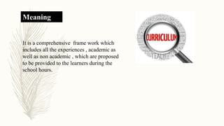 Meaning
It is a comprehensive frame work which
includes all the experiences , academic as
well as non academic , which are proposed
to be provided to the learners during the
school hours.