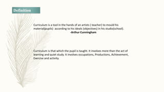 Definition
Curriculum is a tool in the hands of an artists ( teacher) to mould his
material(pupils) according to his ideals (objectives) in his studio(school).
-Arthur Cunningham
Curriculum is that which the pupil is taught. It involves more than the act of
learning and quiet study. It involves occupations, Productions, Achievement,
Exercise and activity.
