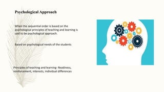 Psychological Approach
When the sequential order is based on the
psychological principles of teaching and learning is
said to be psychological approach.
Based on psychological needs of the students
Principles of teaching and learning- Readiness,
reinforcement, interests, individual differences