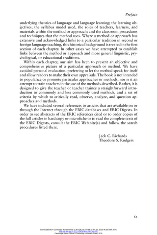 Preface
ix
underlying theories of language and language learning; the learning ob-
jectives; the syllabus model used; the roles of teachers, learners, and
materials within the method or approach; and the classroom procedures
and techniques that the method uses. Where a method or approach has
extensive and acknowledged links to a particular tradition in second or
foreign language teaching, this historical background is treated in the first
section of each chapter. In other cases we have attempted to establish
links between the method or approach and more general linguistic, psy-
chological, or educational traditions.
Within each chapter, our aim has been to present an objective and
comprehensive picture of a particular approach or method. We have
avoided personal evaluation, preferring to let the method speak for itself
and allow readers to make their own appraisals. The book is not intended
to popularize or promote particular approaches or methods, nor is it an
attempt to train teachers in the use of the methods described. Rather, it is
designed to give the teacher or teacher trainee a straightforward intro-
duction to commonly and less commonly used methods, and a set of
criteria by which to critically read, observe, analyze, and question ap-
proaches and methods.
We have included several references to articles that are available on or
through the Internet through the ERIC databases and ERIC Digests. In
order to see abstracts of the ERIC references cited or to order copies of
the full articles in hard copy or microfiche or to read the complete texts of
the ERIC Digests, consult the ERIC Web site(s) and follow the search
procedures listed there.
Jack C. Richards
Theodore S. Rodgers
Downloaded from Cambridge Books Online by IP 129.215.17.188 on Fri Jan 22 20:46:35 GMT 2016.
http://dx.doi.org/10.1017/CBO9780511667305.001
Cambridge Books Online © Cambridge University Press, 2016
 