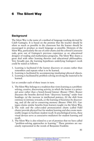 81
6 The Silent Way
Background
The Silent Way is the name of a method of language teaching devised by
Caleb Gattegno. It is based on the premise that the teacher should be
silent as much as possible in the classroom but the learner should be
encouraged to produce as much language as possible. Elements of the
Silent Way, particularly the use of color charts and the colored Cuisenaire
rods, grew out of Gattegno’s previous experience as an educational
designer of reading and mathematics programs. The Silent Way shares a
great deal with other learning theories and educational philosophies.
Very broadly put, the learning hypotheses underlying Gattegno’s work
could be stated as follows:
1. Learning is facilitated if the learner discovers or creates rather than
remembers and repeats what is to be learned.
2. Learning is facilitated by accompanying (mediating) physical objects.
3. Learning is facilitated by problem solving involving the material to be
learned.
Let us consider each of these issues in turn.
1. The Silent Way belongs to a tradition that views learning as a problem-
solving, creative, discovering activity, in which the learner is a princi-
pal actor rather than a bench-bound listener (Bruner 1966). Bruner
discusses the benefits derived from “discovery learning” under four
headings: (a) the increase in intellectual potency, (b) the shift from
extrinsic to intrinsic rewards, (c) the learning of heuristics by discover-
ing, and (d) the aid to conserving memory (Bruner 1966: 83). Gat-
tegno claims similar benefits from learners taught via the Silent Way.
2. The rods and the color-coded pronunciation charts (called Fidel
charts) provide physical foci for student learning and also create mem-
orable images to facilitate student recall. In psychological terms, these
visual devices serve as associative mediators for student learning and
recall.
3. The Silent Way is also related to a set of premises that we have called
“problem-solving approaches to learning.” These premises are suc-
cinctly represented in the words of Benjamin Franklin:
Downloaded from Cambridge Books Online by IP 129.215.17.188 on Fri Jan 22 20:48:42 GMT 2016.
http://dx.doi.org/10.1017/CBO9780511667305.009
Cambridge Books Online © Cambridge University Press, 2016
 