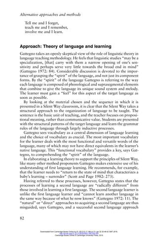 Alternative approaches and methods
82
Tell me and I forget,
teach me and I remember,
involve me and I learn.
Approach: Theory of language and learning
Gattegno takes an openly skeptical view of the role of linguistic theory in
language teaching methodology. He feels that linguistic studies “may be a
specialization, [that] carry with them a narrow opening of one’s sen-
sitivity and perhaps serve very little towards the broad end in mind”
(Gattegno 1972: 84). Considerable discussion is devoted to the impor-
tance of grasping the “spirit” of the language, and not just its component
forms. By the “spirit” of the language Gattegno is referring to the way
each language is composed of phonological and suprasegmental elements
that combine to give the language its unique sound system and melody.
The learner must gain a “feel” for this aspect of the target language as
soon as possible.
By looking at the material chosen and the sequence in which it is
presented in a Silent Way classroom, it is clear that the Silent Way takes a
structural approach to the organization of language to be taught. The
sentence is the basic unit of teaching, and the teacher focuses on proposi-
tional meaning, rather than communicative value. Students are presented
with the structural patterns of the target language and learn the grammar
rules of the language through largely inductive processes.
Gattegno sees vocabulary as a central dimension of language learning
and the choice of vocabulary as crucial. The most important vocabulary
for the learner deals with the most functional and versatile words of the
language, many of which may not have direct equivalents in the learner’s
native language. This “functional vocabulary” provides a key, says Gat-
tegno, to comprehending the “spirit” of the language.
In elaborating a learning theory to support the principles of Silent Way,
like many other method proponents Gattegno makes extensive use of his
understanding of first language learning. He recommends, for example,
that the learner needs to “return to the state of mind that characterizes a
baby’s learning – surrender” (Scott and Page 1982: 273).
Having referred to these processes, however, Gattegno states that the
processes of learning a second language are “radically different” from
those involved in learning a first language. The second language learner is
unlike the first language learner and “cannot learn another language in
the same way because of what he now knows” (Gattegno 1972: 11). The
“natural” or “direct” approaches to acquiring a second language are thus
misguided, says Gattegno, and a successful second language approach
Downloaded from Cambridge Books Online by IP 129.215.17.188 on Fri Jan 22 20:48:42 GMT 2016.
http://dx.doi.org/10.1017/CBO9780511667305.009
Cambridge Books Online © Cambridge University Press, 2016
 