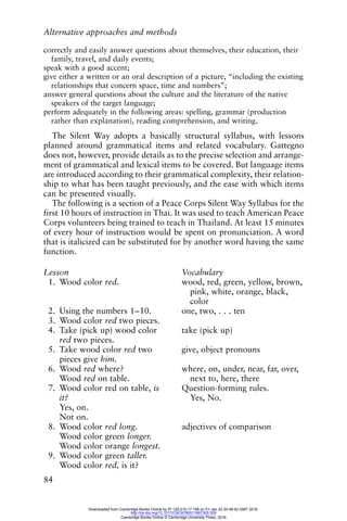 Alternative approaches and methods
84
correctly and easily answer questions about themselves, their education, their
family, travel, and daily events;
speak with a good accent;
give either a written or an oral description of a picture, “including the existing
relationships that concern space, time and numbers”;
answer general questions about the culture and the literature of the native
speakers of the target language;
perform adequately in the following areas: spelling, grammar (production
rather than explanation), reading comprehension, and writing.
The Silent Way adopts a basically structural syllabus, with lessons
planned around grammatical items and related vocabulary. Gattegno
does not, however, provide details as to the precise selection and arrange-
ment of grammatical and lexical items to be covered. But language items
are introduced according to their grammatical complexity, their relation-
ship to what has been taught previously, and the ease with which items
can be presented visually.
The following is a section of a Peace Corps Silent Way Syllabus for the
first 10 hours of instruction in Thai. It was used to teach American Peace
Corps volunteers being trained to teach in Thailand. At least 15 minutes
of every hour of instruction would be spent on pronunciation. A word
that is italicized can be substituted for by another word having the same
function.
Lesson Vocabulary
1. Wood color red. wood, red, green, yellow, brown,
pink, white, orange, black,
color
2. Using the numbers 1–10. one, two, . . . ten
3. Wood color red two pieces.
4. Take (pick up) wood color
red two pieces.
take (pick up)
5. Take wood color red two
pieces give him.
give, object pronouns
6. Wood red where?
Wood red on table.
where, on, under, near, far, over,
next to, here, there
7. Wood color red on table, is
it?
Yes, on.
Not on.
Question-forming rules.
Yes, No.
8. Wood color red long.
Wood color green longer.
Wood color orange longest.
adjectives of comparison
9. Wood color green taller.
Wood color red, is it?
Downloaded from Cambridge Books Online by IP 129.215.17.188 on Fri Jan 22 20:48:42 GMT 2016.
http://dx.doi.org/10.1017/CBO9780511667305.009
Cambridge Books Online © Cambridge University Press, 2016
 