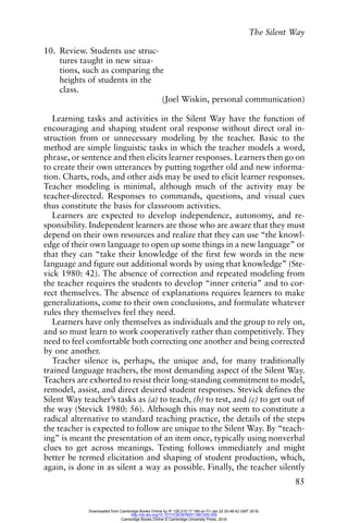The Silent Way
85
10. Review. Students use struc-
tures taught in new situa-
tions, such as comparing the
heights of students in the
class.
(Joel Wiskin, personal communication)
Learning tasks and activities in the Silent Way have the function of
encouraging and shaping student oral response without direct oral in-
struction from or unnecessary modeling by the teacher. Basic to the
method are simple linguistic tasks in which the teacher models a word,
phrase, or sentence and then elicits learner responses. Learners then go on
to create their own utterances by putting together old and new informa-
tion. Charts, rods, and other aids may be used to elicit learner responses.
Teacher modeling is minimal, although much of the activity may be
teacher-directed. Responses to commands, questions, and visual cues
thus constitute the basis for classroom activities.
Learners are expected to develop independence, autonomy, and re-
sponsibility. Independent learners are those who are aware that they must
depend on their own resources and realize that they can use “the knowl-
edge of their own language to open up some things in a new language” or
that they can “take their knowledge of the first few words in the new
language and figure out additional words by using that knowledge” (Ste-
vick 1980: 42). The absence of correction and repeated modeling from
the teacher requires the students to develop “inner criteria” and to cor-
rect themselves. The absence of explanations requires learners to make
generalizations, come to their own conclusions, and formulate whatever
rules they themselves feel they need.
Learners have only themselves as individuals and the group to rely on,
and so must learn to work cooperatively rather than competitively. They
need to feel comfortable both correcting one another and being corrected
by one another.
Teacher silence is, perhaps, the unique and, for many traditionally
trained language teachers, the most demanding aspect of the Silent Way.
Teachers are exhorted to resist their long-standing commitment to model,
remodel, assist, and direct desired student responses. Stevick defines the
Silent Way teacher’s tasks as (a) to teach, (b) to test, and (c) to get out of
the way (Stevick 1980: 56). Although this may not seem to constitute a
radical alternative to standard teaching practice, the details of the steps
the teacher is expected to follow are unique to the Silent Way. By “teach-
ing” is meant the presentation of an item once, typically using nonverbal
clues to get across meanings. Testing follows immediately and might
better be termed elicitation and shaping of student production, which,
again, is done in as silent a way as possible. Finally, the teacher silently
Downloaded from Cambridge Books Online by IP 129.215.17.188 on Fri Jan 22 20:48:42 GMT 2016.
http://dx.doi.org/10.1017/CBO9780511667305.009
Cambridge Books Online © Cambridge University Press, 2016
 