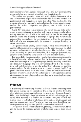 Alternative approaches and methods
86
monitors learners’ interactions with each other and may even leave the
room while learners struggle with their new linguistic tools.
The teacher uses gestures, charts, and manipulatives in order to elicit
and shape student responses and so must be both facile and creative as a
pantomimist and puppeteer. In sum, the Silent Way teacher, like the
complete dramatist, writes the script, chooses the props, sets the mood,
models the action, designates the players, and is critic for the
performance.
Silent Way materials consist mainly of a set of colored rods, color-
coded pronunciation and vocabulary wall charts, a pointer, and reading/
writing exercises, all of which are used to illustrate the relationships
between sound and meaning in the target language. The materials are
designed for manipulation by the students as well as by the teacher,
independently and cooperatively, in promoting language learning by
direct association.
The pronunciation charts, called “Fidels,” have been devised for a
number of languages and contain symbols in the target language for all of
the vowel and consonant sounds of the language. The symbols are color-
coded according to pronunciation; thus, if a language possesses two
different symbols for the same sound, they will be colored alike.
Just as the Fidel charts are used to visually illustrate pronunciation, the
colored Cuisenaire rods are used to directly link words and structures
with their meanings in the target language, thereby avoiding translation
into the native language. The rods vary in length from 1 to 10 centime-
ters, and each length has a specific color. The rods may be used for
naming colors, for size comparisons, to represent people, build floor
plans, constitute a road map, and so on. Use of the rods is intended to
promote inventiveness, creativity, and interest in forming communicative
utterances on the part of the students, as they move from simple to more
complex structures.
Procedure
A Silent Way lesson typically follows a standard format. The first part of
the lesson focuses on pronunciation. Depending on student level, the
class might work on sounds, phrases, even sentences designated on the
Fidel chart. At the beginning stage, the teacher will model the appropriate
sound after pointing to a symbol on the chart. Later, the teacher will
silently point to individual symbols and combinations of utterances, and
monitor student utterances. The teacher may say a word and have stu-
dents guess what sequence of symbols compromised the word.
The pointer is used to indicate stress, phrasing, and intonation. Stress
can be shown by touching certain symbols more forcibly than others
Downloaded from Cambridge Books Online by IP 129.215.17.188 on Fri Jan 22 20:48:42 GMT 2016.
http://dx.doi.org/10.1017/CBO9780511667305.009
Cambridge Books Online © Cambridge University Press, 2016
 