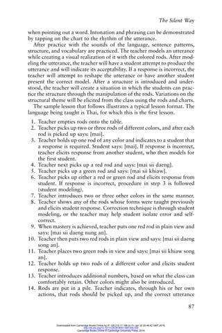 The Silent Way
87
when pointing out a word. Intonation and phrasing can be demonstrated
by tapping on the chart to the rhythm of the utterance.
After practice with the sounds of the language, sentence patterns,
structure, and vocabulary are practiced. The teacher models an utterance
while creating a visual realization of it with the colored rods. After mod-
eling the utterance, the teacher will have a student attempt to produce the
utterance and will indicate its acceptability. If a response is incorrect, the
teacher will attempt to reshape the utterance or have another student
present the correct model. After a structure is introduced and under-
stood, the teacher will create a situation in which the students can prac-
tice the structure through the manipulation of the rods. Variations on the
structural theme will be elicited from the class using the rods and charts.
The sample lesson that follows illustrates a typical lesson format. The
language being taught is Thai, for which this is the first lesson.
1. Teacher empties rods onto the table.
2. Teacher picks up two or three rods of different colors, and after each
rod is picked up says: [mai].
3. Teacher holds up one rod of any color and indicates to a student that
a response is required. Student says: [mai]. If response is incorrect,
teacher elicits response from another student, who then models for
the first student.
4. Teacher next picks up a red rod and says: [mai sii daeng].
5. Teacher picks up a green rod and says: [mai sii khiaw].
6. Teacher picks up either a red or green rod and elicits response from
student. If response is incorrect, procedure in step 3 is followed
(student modeling).
7. Teacher introduces two or three other colors in the same manner.
8. Teacher shows any of the rods whose forms were taught previously
and elicits student response. Correction technique is through student
modeling, or the teacher may help student isolate error and self-
correct.
9. When mastery is achieved, teacher puts one red rod in plain view and
says: [mai sii daeng nung an].
10. Teacher then puts two red rods in plain view and says: [mai sii daeng
song an].
11. Teacher places two green rods in view and says: [mai sii khiaw song
an].
12. Teacher holds up two rods of a different color and elicits student
response.
13. Teacher introduces additional numbers, based on what the class can
comfortably retain. Other colors might also be introduced.
14. Rods are put in a pile. Teacher indicates, through his or her own
actions, that rods should be picked up, and the correct utterance
Downloaded from Cambridge Books Online by IP 129.215.17.188 on Fri Jan 22 20:48:42 GMT 2016.
http://dx.doi.org/10.1017/CBO9780511667305.009
Cambridge Books Online © Cambridge University Press, 2016
 