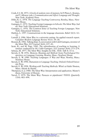 The Silent Way
89
Craik, F. I. M. 1973. A levels of analysis view of memory. In P. Pliner, L. Krames,
and T. Alloway (eds.), Communication and Affect: Language and Thought.
New York: Academic Press.
Diller, K. C. 1978. The Language Teaching Controversy. Rowley, Mass.: New-
bury House.
Gattegno, C. 1972. Teaching Foreign Languages in Schools: The Silent Way. 2nd
ed. New York: Educational Solutions.
Gattegno, C. 1976. The Common Sense of Teaching Foreign Languages. New
York: Educational Solutions.
Harbon, L. 1997. Constructivism in the language classroom. Babel 32(3): 12–
15.
Lantolf, J. 1986. Silent Way in a university setting: An applied research report.
Canadian Modern Language Review 43(1): 34–58.
Rossner, R. 1982. Talking shop: A conversation with Caleb Gattegno, inventor of
the Silent Way. ELT Journal 36(4): 237–41.
Scott, R., and M. Page. 1982. The subordination of teaching to learning: A
seminar conducted by Dr. Caleb Gattegno. ELT Journal 36(4): 273–274.
Selman, M. 1977. The Silent Way: Insights for ESL. TESL Talk 8: 33–6.
Stevick, E. W. 1976. Memory, Meaning and Method: Some Psychological Per-
spectives on Language Learning. Rowley, Mass.: Newbury House.
Stevick, E. W. 1980. Teaching Languages: A Way and Ways. Rowley, Mass.:
Newbury House.
Stevick, E. W. 1990. Humanism in Language Teaching. Oxford: Oxford Univer-
sity Press.
Stevick, E. W. 1998. Working with Teaching Methods: What’s at Stake? Boston,
Mass.: Heinle & Heinle.
Thompson, G. J. 1980. The Silent Way: Interpretation and application. Master’s
thesis, University of Hawaii.
Varvel, T. 1979. The Silent Way: Panacea or pipedream? TESOL Quarterly
13(4): 483–494.
Downloaded from Cambridge Books Online by IP 129.215.17.188 on Fri Jan 22 20:48:42 GMT 2016.
http://dx.doi.org/10.1017/CBO9780511667305.009
Cambridge Books Online © Cambridge University Press, 2016
 