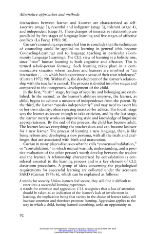 Alternative approaches and methods
92
interactions between learner and knower are characterized as self-
assertive (stage 2), resentful and indignant (stage 3), tolerant (stage 4),
and independent (stage 5). These changes of interactive relationship are
paralleled by five stages of language learning and five stages of affective
conflicts (La Forge 1983: 50).
Curran’s counseling experience led him to conclude that the techniques
of counseling could be applied to learning in general (this became
Counseling-Learning) and to language teaching in particular (Com-
munity Language Learning). The CLL view of learning is a holistic one,
since “true” human learning is both cognitive and affective. This is
termed whole-person learning. Such learning takes place in a com-
municative situation where teachers and learners are involved in “an
interaction . . . in which both experience a sense of their own wholeness”
(Curran 1972: 90). Within this, the development of the learner’s relation-
ship with the teacher is central. The process is divided into five stages and
compared to the ontogenetic development of the child.
In the first, “birth” stage, feelings of security and belonging are estab-
lished. In the second, as the learner’s abilities improve, the learner, as
child, begins to achieve a measure of independence from the parent. By
the third, the learner “speaks independently” and may need to assert his
or her own identity, often rejecting unasked-for advice. The fourth stage
sees the learner as secure enough to take criticism, and by the last stage,
the learner merely works on improving style and knowledge of linguistic
appropriateness. By the end of the process, the child has become adult.
The learner knows everything the teacher does and can become knower
for a new learner. The process of learning a new language, then, is like
being reborn and developing a new persona, with all the trials and chal-
lenges that are associated with birth and maturation.
Curran in many places discusses what he calls “consensual validation,”
or “convalidation,” in which mutual warmth, understanding, and a posi-
tive evaluation of the other person’s worth develop between the teacher
and the learner. A relationship characterized by convalidation is con-
sidered essential to the learning process and is a key element of CLL
classroom procedures. A group of ideas concerning the psychological
requirements for successful learning are collected under the acronym
SARD (Curran 1976: 6), which can be explained as follows:
S stands for security. Unless learners feel secure, they will find it difficult to
enter into a successful learning experience.
A stands for attention and aggression. CLL recognizes that a loss of attention
should be taken as an indication of the learner’s lack of involvement in
learning, the implication being that variety in the choice of learner tasks will
increase attention and therefore promote learning. Aggression applies to the
way in which a child, having learned something, seeks an opportunity to
Downloaded from Cambridge Books Online by IP 129.215.17.188 on Fri Jan 22 20:48:46 GMT 2016.
http://dx.doi.org/10.1017/CBO9780511667305.010
Cambridge Books Online © Cambridge University Press, 2016
 