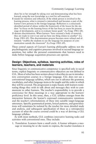 Community Language Learning
93
show his or her strength by taking over and demonstrating what has been
learned, using the new knowledge as a tool for self-assertion.
R stands for retention and reflection. If the whole person is involved in the
learning process, what is retained is internalized and becomes a part of the
learner’s new persona in the foreign language. Reflection is a consciously
identified period of silence within the framework of the lesson for the stu-
dent “to focus on the learning forces of the last hour, to assess his present
stage of development, and to re-evaluate future goals” (La Forge 1983: 68).
D denotes discrimination. When learners “have retained a body of material,
they are ready to sort it out and see how one thing relates to another” (La
Forge 1983: 69). This discrimination process becomes more refined and ul-
timately “enables the students to use the language for purposes of com-
munication outside the classroom” (La Forge 1983: 69).
These central aspects of Curran’s learning philosophy address not the
psycholinguistic and cognitive processes involved in second language ac-
quisition, but rather the personal commitments that learners need to
make before language acquisition processes can operate.
Design: Objectives, syllabus, learning activities, roles of
learners, teachers, and materials
Since linguistic or communicative competence is specified only in social
terms, explicit linguistic or communicative objectives are not defined in
CLL. Most of what has been written about it describes its use in introduc-
tory conversation courses in a foreign language. CLL does not use a
conventional language syllabus, which sets out in advance the grammar,
vocabulary, and other language items to be taught and the order in which
they will be covered. The progression is topic-based, with learners nomi-
nating things they wish to talk about and messages they wish to com-
municate to other learners. The teacher’s responsibility is to provide a
conveyance for these meanings in a way appropriate to the learners’
proficiency level. In this sense, then, a CLL syllabus emerges from the
interaction between the learner’s expressed communicative intentions
and the teacher’s reformulations of these into suitable target-language
utterances. Specific grammatical points, lexical patterns, and generaliza-
tions will sometimes be isolated by the teacher for more detailed study
and analysis, and subsequent specification of these as a retrospective
account of what the course covered could be a way of deriving a CLL
language syllabus.
As with most methods, CLL combines innovative learning tasks and
activities with conventional ones. They include:
1. Translation. Learners form a small circle. A learner whispers a mes-
sage or meaning he or she wants to express, the teacher translates it
Downloaded from Cambridge Books Online by IP 129.215.17.188 on Fri Jan 22 20:48:46 GMT 2016.
http://dx.doi.org/10.1017/CBO9780511667305.010
Cambridge Books Online © Cambridge University Press, 2016
 