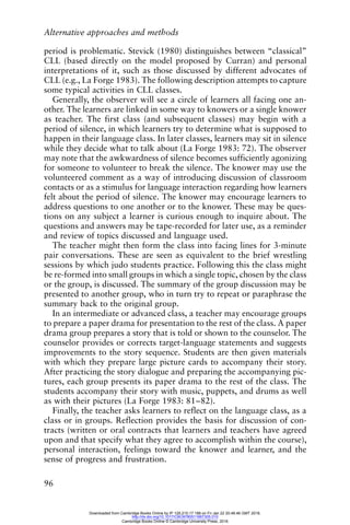 Alternative approaches and methods
96
period is problematic. Stevick (1980) distinguishes between “classical”
CLL (based directly on the model proposed by Curran) and personal
interpretations of it, such as those discussed by different advocates of
CLL (e.g., La Forge 1983). The following description attempts to capture
some typical activities in CLL classes.
Generally, the observer will see a circle of learners all facing one an-
other. The learners are linked in some way to knowers or a single knower
as teacher. The first class (and subsequent classes) may begin with a
period of silence, in which learners try to determine what is supposed to
happen in their language class. In later classes, learners may sit in silence
while they decide what to talk about (La Forge 1983: 72). The observer
may note that the awkwardness of silence becomes sufficiently agonizing
for someone to volunteer to break the silence. The knower may use the
volunteered comment as a way of introducing discussion of classroom
contacts or as a stimulus for language interaction regarding how learners
felt about the period of silence. The knower may encourage learners to
address questions to one another or to the knower. These may be ques-
tions on any subject a learner is curious enough to inquire about. The
questions and answers may be tape-recorded for later use, as a reminder
and review of topics discussed and language used.
The teacher might then form the class into facing lines for 3-minute
pair conversations. These are seen as equivalent to the brief wrestling
sessions by which judo students practice. Following this the class might
be re-formed into small groups in which a single topic, chosen by the class
or the group, is discussed. The summary of the group discussion may be
presented to another group, who in turn try to repeat or paraphrase the
summary back to the original group.
In an intermediate or advanced class, a teacher may encourage groups
to prepare a paper drama for presentation to the rest of the class. A paper
drama group prepares a story that is told or shown to the counselor. The
counselor provides or corrects target-language statements and suggests
improvements to the story sequence. Students are then given materials
with which they prepare large picture cards to accompany their story.
After practicing the story dialogue and preparing the accompanying pic-
tures, each group presents its paper drama to the rest of the class. The
students accompany their story with music, puppets, and drums as well
as with their pictures (La Forge 1983: 81–82).
Finally, the teacher asks learners to reflect on the language class, as a
class or in groups. Reflection provides the basis for discussion of con-
tracts (written or oral contracts that learners and teachers have agreed
upon and that specify what they agree to accomplish within the course),
personal interaction, feelings toward the knower and learner, and the
sense of progress and frustration.
Downloaded from Cambridge Books Online by IP 129.215.17.188 on Fri Jan 22 20:48:46 GMT 2016.
http://dx.doi.org/10.1017/CBO9780511667305.010
Cambridge Books Online © Cambridge University Press, 2016
 