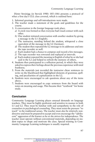 Community Language Learning
97
Dieter Stroinigg (in Stevick 1980: 185–186) presents a protocol of
what a first day’s CLL class covered, which is outlined here:
1. Informal greetings and self-introductions were made.
2. The teacher made a statement of the goals and guidelines for the
course.
3. A conversation in the foreign language took place.
a) A circle was formed so that everyone had visual contact with each
other.
b) One student initiated conversation with another student by giving
a message in the L1 (English).
c) The instructor, standing behind the student, whispered a close
equivalent of the message in the L2 (German).
d) The student then repeated the L2 message to its addressee and into
the tape recorder as well.
e) Each student had a chance to compose and record a few messages.
f) The tape recorder was rewound and replayed at intervals.
g) Each student repeated the meaning in English of what he or she had
said in the L2 and helped to refresh the memory of others.
4. Students then participated in a reflection period, in which they were
asked to express their feelings about the previous experience with total
frankness.
5. From the materials just recorded the instructor chose sentences to
write on the blackboard that highlighted elements of grammar, spell-
ing, and peculiarities of capitalization in the L2.
6. Students were encouraged to ask questions about any of the items
above.
7. Students were encouraged to copy sentences from the board with
notes on meaning and usage. This became their “textbook” for home
study.
Conclusion
Community Language Learning places unusual demands on language
teachers. They must be highly proficient and sensitive to nuance in both
L1 and L2. They must be familiar with and sympathetic to the role of
counselors in psychological counseling. They must resist the pressure “to
teach” in the traditional senses. The teacher must also be relatively non-
directive and must be prepared to accept and even encourage the “adoles-
cent” aggression of the learner as he or she strives for independence. The
teacher must operate without conventional materials, depending on stu-
dent topics to shape and motivate the class. Special training in Com-
munity Language Learning techniques is usually required.
Downloaded from Cambridge Books Online by IP 129.215.17.188 on Fri Jan 22 20:48:46 GMT 2016.
http://dx.doi.org/10.1017/CBO9780511667305.010
Cambridge Books Online © Cambridge University Press, 2016
 