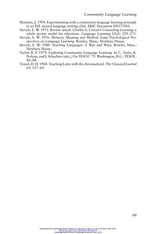 Community Language Learning
99
Shannon, J. 1994. Experimenting with a community language learning principle
in an ESL second language writing class. ERIC Document ED373583.
Stevick, E. W. 1973. Review article: Charles A. Curran’s Counseling-Learning: a
whole person model for education. Language Learning 23(2): 259–271.
Stevick, E. W. 1976. Memory, Meaning and Method: Some Psychological Per-
spectives on Language Learning. Rowley, Mass.: Newbury House.
Stevick, E. W. 1980. Teaching Languages: A Way and Ways. Rowley, Mass.:
Newbury House.
Taylor, B. P. 1979. Exploring Community Language Learning. In C. Yorio, K.
Perkins, and J. Schachter (eds.), On TESOL ’79. Washington, D.C.: TESOL.
80–84.
Tranel, D. D. 1968. Teaching Latin with the chromachord. The Classical Journal
63: 157–60.
Downloaded from Cambridge Books Online by IP 129.215.17.188 on Fri Jan 22 20:48:46 GMT 2016.
http://dx.doi.org/10.1017/CBO9780511667305.010
Cambridge Books Online © Cambridge University Press, 2016
 