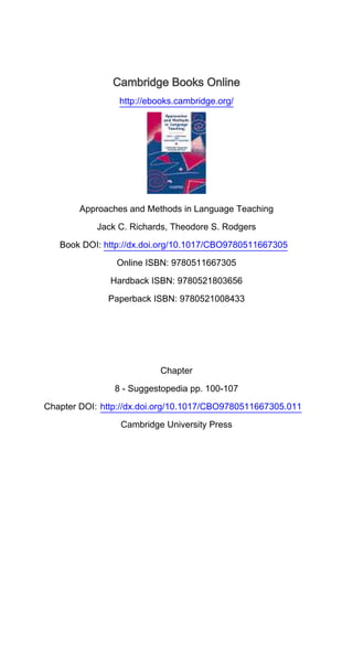 Cambridge Books Online
http://ebooks.cambridge.org/
Approaches and Methods in Language Teaching
Jack C. Richards, Theodore S. Rodgers
Book DOI: http://dx.doi.org/10.1017/CBO9780511667305
Online ISBN: 9780511667305
Hardback ISBN: 9780521803656
Paperback ISBN: 9780521008433
Chapter
8 - Suggestopedia pp. 100-107
Chapter DOI: http://dx.doi.org/10.1017/CBO9780511667305.011
Cambridge University Press
 